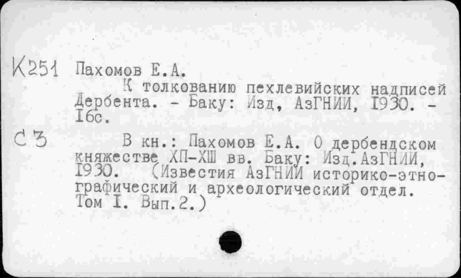 ﻿К251 Пах омов Е.А.
Й толкованию пехлевийских надписей Дербента. - Баку: Изд, АзГНИИ, 1930. -16с.
*5 В кн.: Пахомов Е.А. О дербендском княжестве ХП-ХШ вв. Баку: Изд.АзГНИИ, 19 J0.	(.Известия АзГНИИ историко-этно-
графический и археологический отдел.
1ом I. Вып.2.)